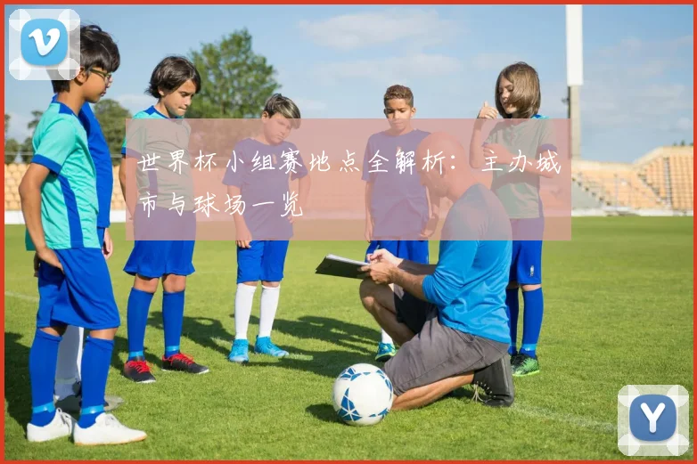 世界杯小组赛地点全解析：主办城市与球场一览
