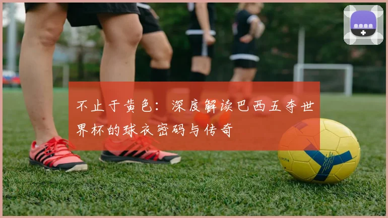 不止于黄色：深度解读巴西五夺世界杯的球衣密码与传奇